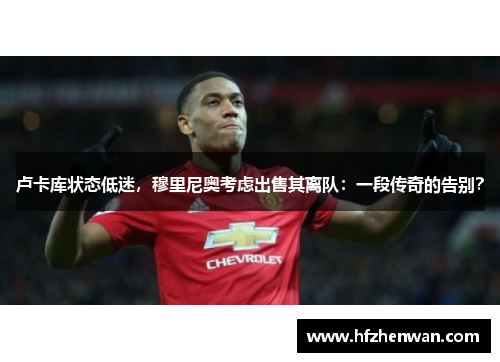 卢卡库状态低迷，穆里尼奥考虑出售其离队：一段传奇的告别？